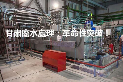 甘肅廢水處理：革命性突破！拯救地球之源，重塑生態(tài)奇跡？